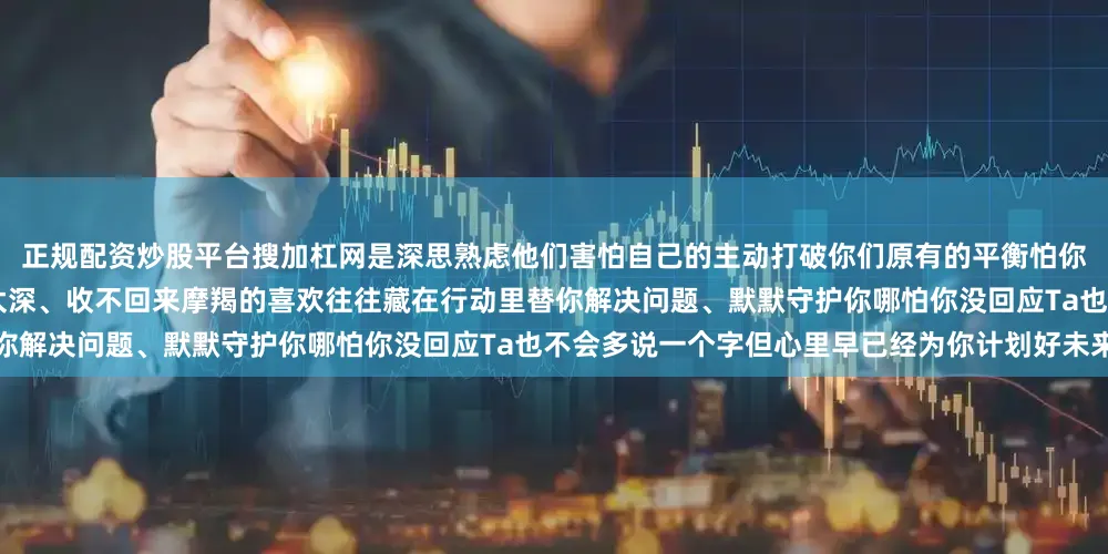 正规配资炒股平台搜加杠网是深思熟虑他们害怕自己的主动打破你们原有的平衡怕你不喜欢Ta也怕自己一旦主动就会陷得太深、收不回来摩羯的喜欢往往藏在行动里替你解决问题、默默守护你哪怕你没回应Ta也不会多说一个字但心里早已经为你计划好未来