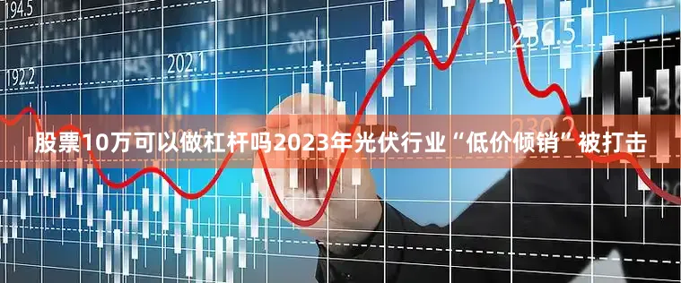 股票10万可以做杠杆吗2023年光伏行业“低价倾销”被打击