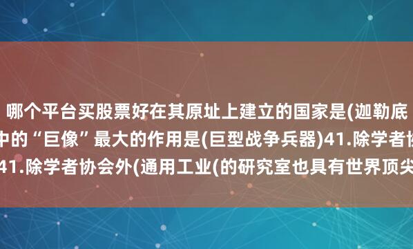 哪个平台买股票好在其原址上建立的国家是(迦勒底王国)40.古巨像纪中的“巨像”最大的作用是(巨型战争兵器)41.除学者协会外(通用工业(的研究室也具有世界顶尖科技研究水平)