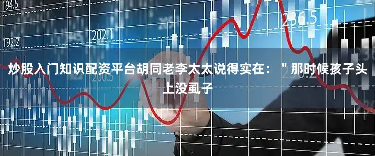 炒股入门知识配资平台胡同老李太太说得实在：＂那时候孩子头上没虱子
