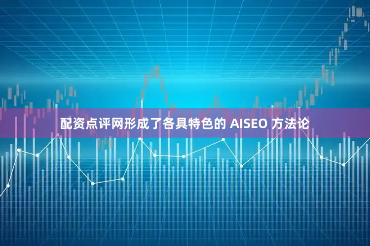 配资点评网形成了各具特色的 AISEO 方法论