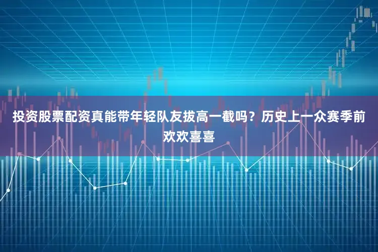 投资股票配资真能带年轻队友拔高一截吗？历史上一众赛季前欢欢喜喜
