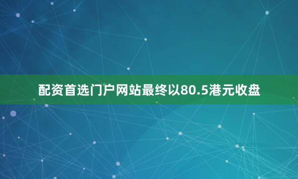 配资首选门户网站最终以80.5港元收盘